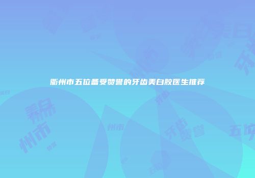 衢州市五位备受赞誉的牙齿美白胶医生推荐
