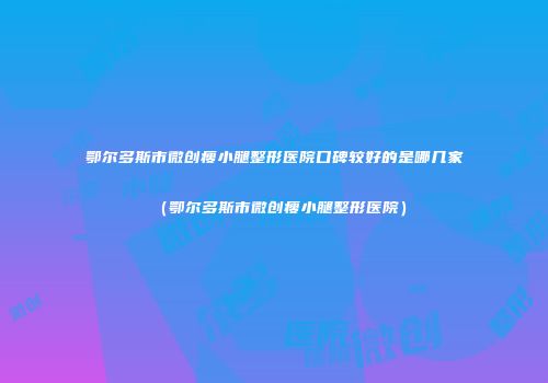 鄂尔多斯市微创瘦小腿整形医院口碑较好的是哪几家（鄂尔多斯市微创瘦小腿整形医院）