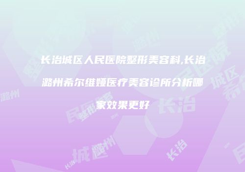 长治城区人民医院整形美容科,长治潞州希尔维娅医疗美容诊所分析哪家效果更好