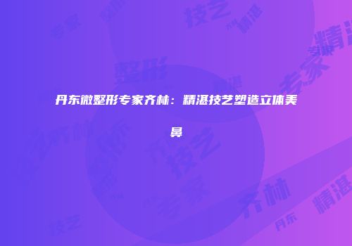 丹东微整形专家齐林：精湛技艺塑造立体美鼻