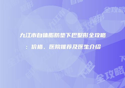 九江市自体脂肪垫下巴整形全攻略：价格、医院推荐及医生介绍