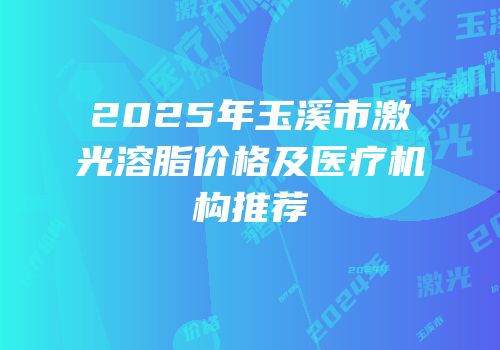 2025年玉溪市激光溶脂价格及医疗机构推荐