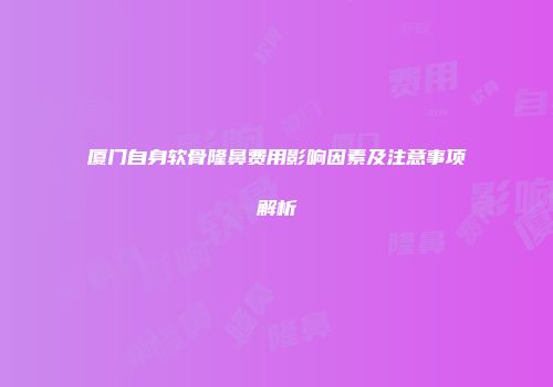 厦门自身软骨隆鼻费用影响因素及注意事项解析