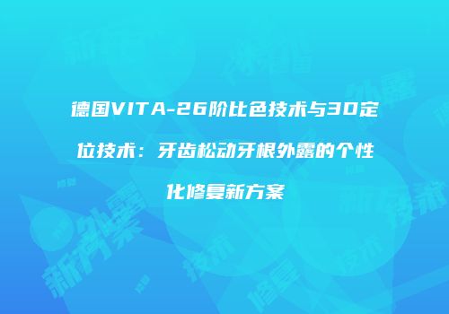 德国VITA-26阶比色技术与3D定位技术：牙齿松动牙根外露的个性化修复新方案