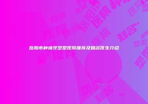 岳阳市种植牙塑型医院推荐及知名医生介绍
