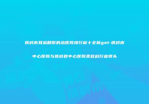 铁岭市耳朵畸形的治医院排行前十全新get-铁岭市中心医院与铁岭县中心医院美容科行业领头