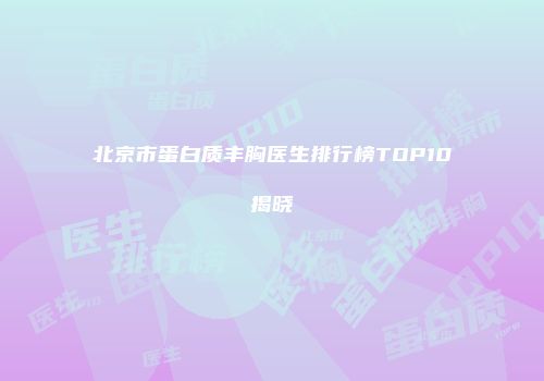 北京市蛋白质丰胸医生排行榜TOP10揭晓