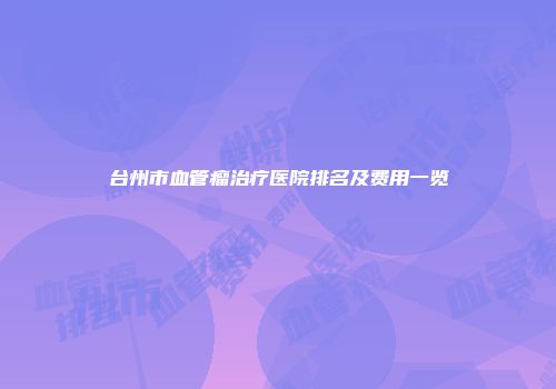 台州市血管瘤治疗医院排名及费用一览