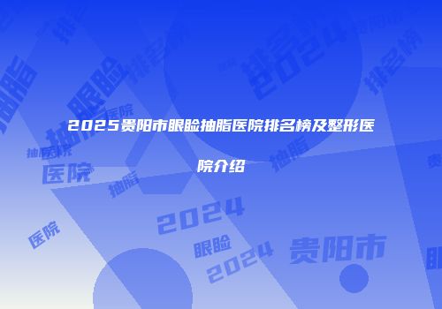 2025贵阳市眼睑抽脂医院排名榜及整形医院介绍