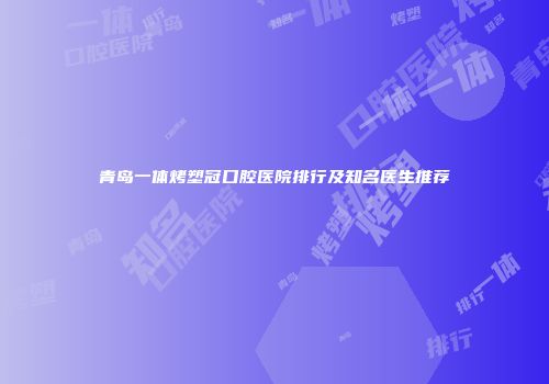 青岛一体烤塑冠口腔医院排行及知名医生推荐