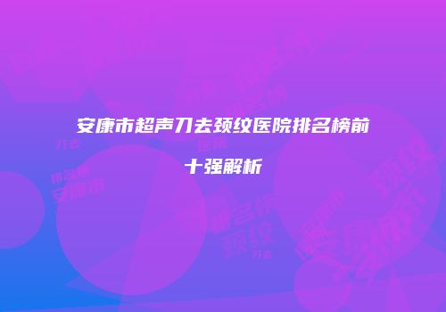 安康市超声刀去颈纹医院排名榜前十强解析