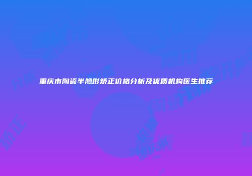 重庆市陶瓷半隐形矫正价格分析及优质机构医生推荐