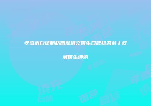 孝感市自体脂肪面部填充医生口碑排名前十权威医生评测