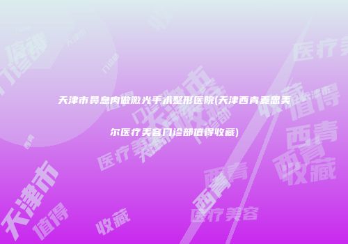 天津市鼻息肉做激光手术整形医院(天津西青麦思美尔医疗美容门诊部值得收藏)