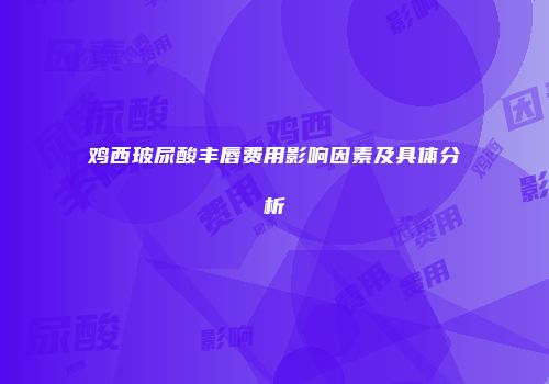 鸡西玻尿酸丰唇费用影响因素及具体分析