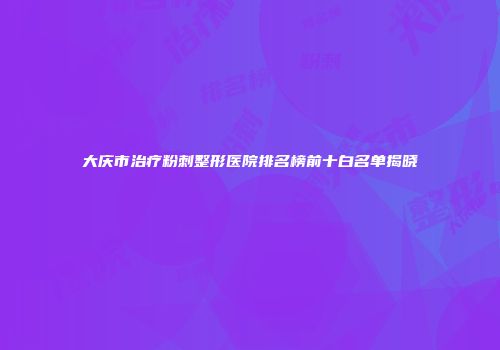 大庆市治疗粉刺整形医院排名榜前十白名单揭晓