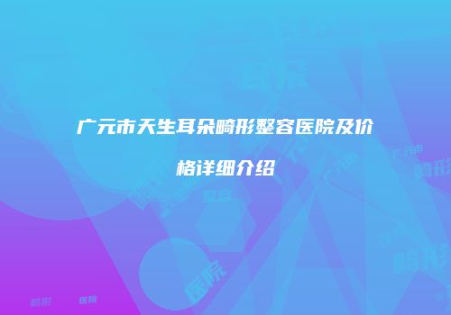 广元市天生耳朵畸形整容医院及价格详细介绍