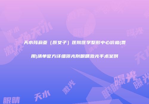 天水玛莉亚（原女子）医院医学整形中心价格(费用)清单官方详细曝光附眼睛激光手术案例