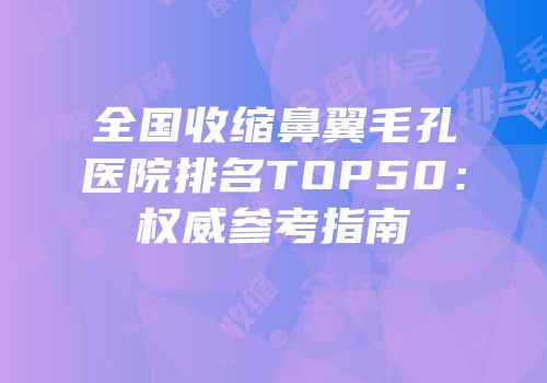 全国收缩鼻翼毛孔医院排名TOP50：权威参考指南