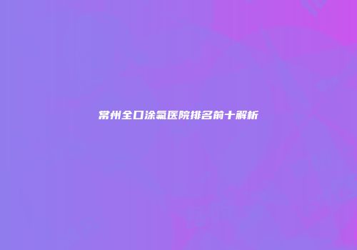 常州全口涂氟医院排名前十解析