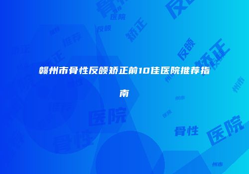 赣州市骨性反颌矫正前10佳医院推荐指南