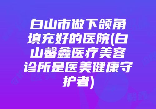 白山市做下颌角填充好的医院(白山馨鑫医疗美容诊所是医美健康守护者)