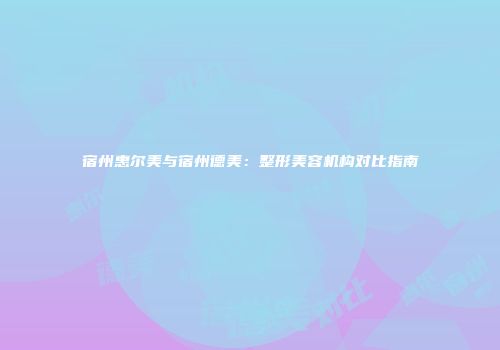 宿州惠尔美与宿州德美：整形美容机构对比指南