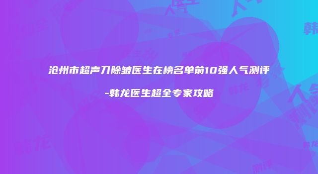 沧州市超声刀除皱医生在榜名单前10强人气测评-韩龙医生超全专家攻略