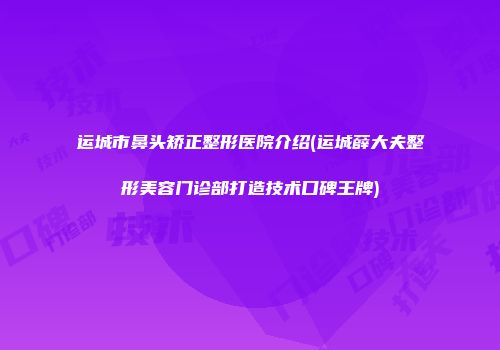 运城市鼻头矫正整形医院介绍(运城薛大夫整形美容门诊部打造技术口碑王牌)