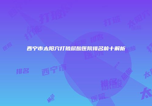 西宁市太阳穴打玻尿酸医院排名前十解析