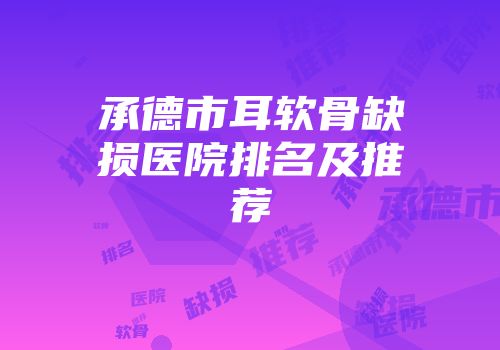 承德市耳软骨缺损医院排名及推荐