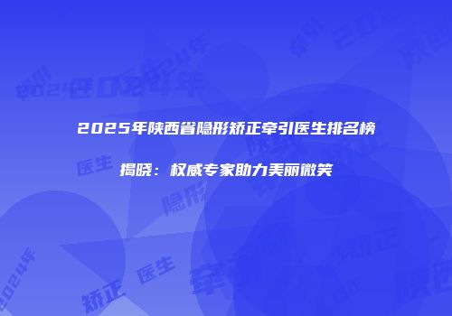 2025年陕西省隐形矫正牵引医生排名榜揭晓：权威专家助力美丽微笑