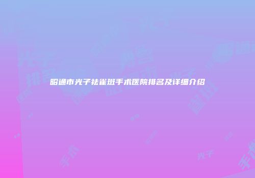 昭通市光子祛雀斑手术医院排名及详细介绍