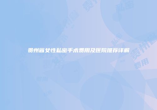 贵州省女性私密手术费用及医院推荐详解