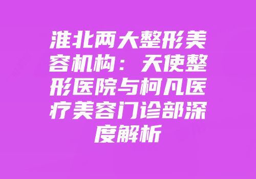 淮北两大整形美容机构：天使整形医院与柯凡医疗美容门诊部深度解析