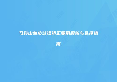 马鞍山包皮过短矫正费用解析与选择指南