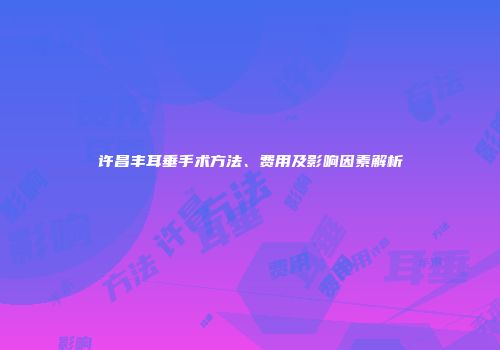 许昌丰耳垂手术方法、费用及影响因素解析