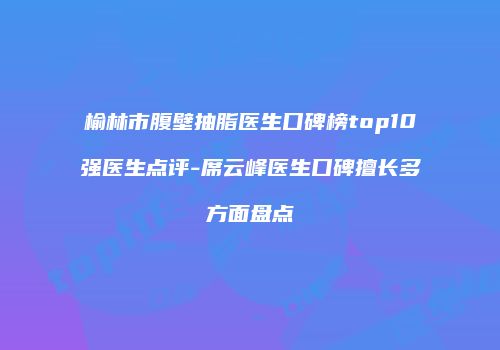 榆林市腹壁抽脂医生口碑榜top10强医生点评-席云峰医生口碑擅长多方面盘点