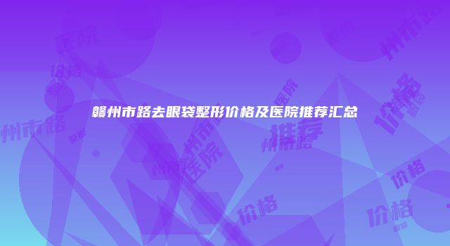 赣州市路去眼袋整形价格及医院推荐汇总