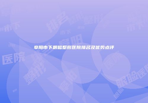 阜阳市下眼睑整形医院排名及优势点评