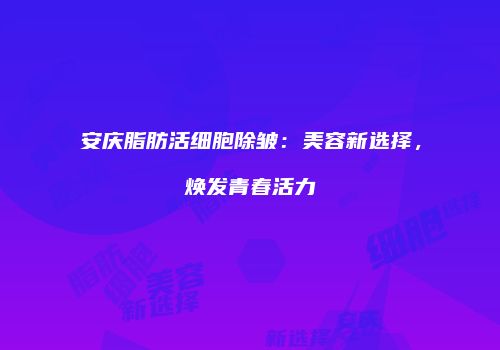 安庆脂肪活细胞除皱：美容新选择，焕发青春活力