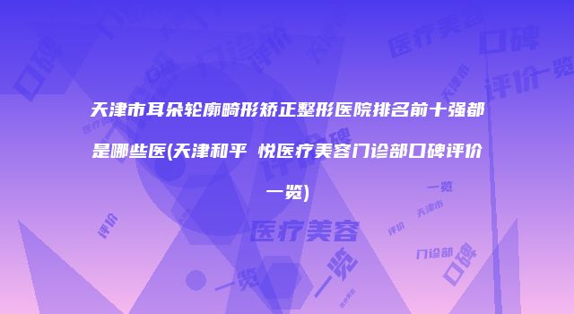天津市耳朵轮廓畸形矫正整形医院排名前十强都是哪些医(天津和平驫悦医疗美容门诊部口碑评价一览)