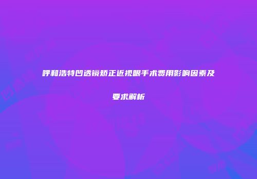 呼和浩特凹透镜矫正近视眼手术费用影响因素及要求解析