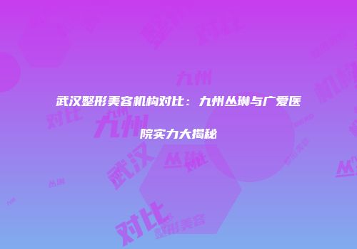 武汉整形美容机构对比：九州丛琳与广爱医院实力大揭秘