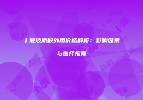 十堰玻尿酸外用价格解析：影响因素与选择指南