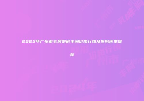 2025年广州市乳房整形丰胸价格行情及医院医生推荐