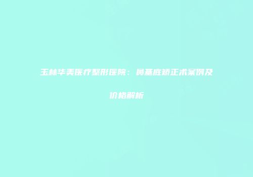玉林华美医疗整形医院：鼻基底矫正术案例及价格解析