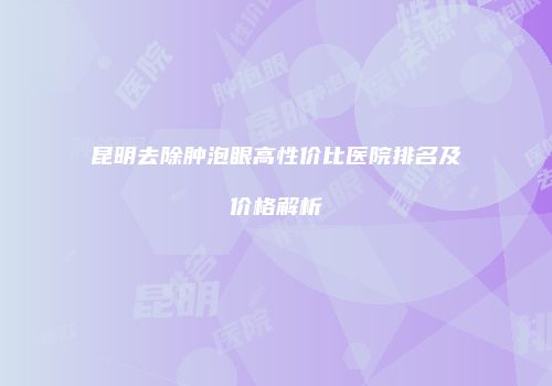 昆明去除肿泡眼高性价比医院排名及价格解析