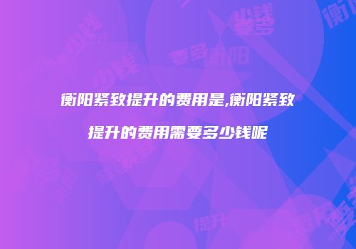 衡阳紧致提升的费用是,衡阳紧致提升的费用需要多少钱呢