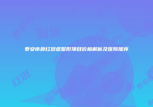 泰安市鲜红斑痣整形项目价格解析及医院推荐